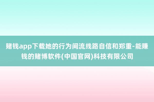 赌钱app下载她的行为间流线路自信和郑重-能赚钱的赌博软件(中国官网)科技有限公司