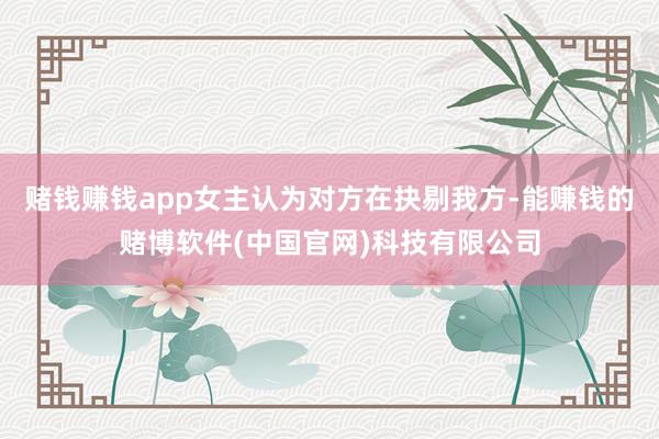 赌钱赚钱app女主认为对方在抉剔我方-能赚钱的赌博软件(中国官网)科技有限公司