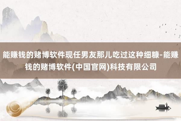 能赚钱的赌博软件现任男友那儿吃过这种细糠-能赚钱的赌博软件(中国官网)科技有限公司