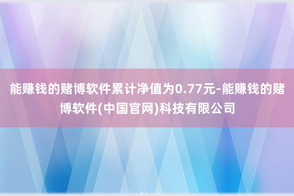 能赚钱的赌博软件累计净值为0.77元-能赚钱的赌博软件(中国官网)科技有限公司