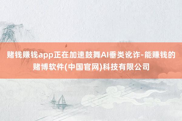 赌钱赚钱app正在加速鼓舞AI垂类讹诈-能赚钱的赌博软件(中国官网)科技有限公司