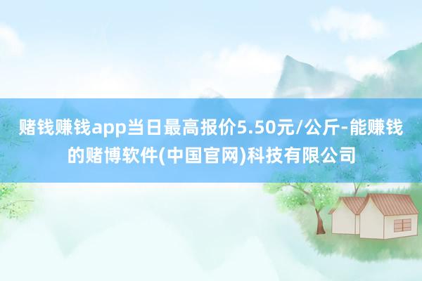 赌钱赚钱app当日最高报价5.50元/公斤-能赚钱的赌博软件(中国官网)科技有限公司