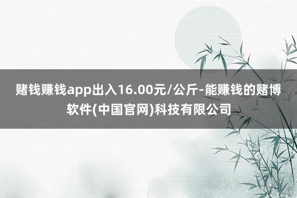 赌钱赚钱app出入16.00元/公斤-能赚钱的赌博软件(中国官网)科技有限公司