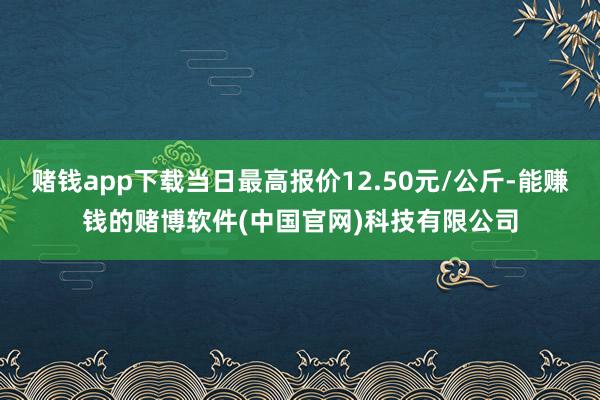 赌钱app下载当日最高报价12.50元/公斤-能赚钱的赌博软件(中国官网)科技有限公司