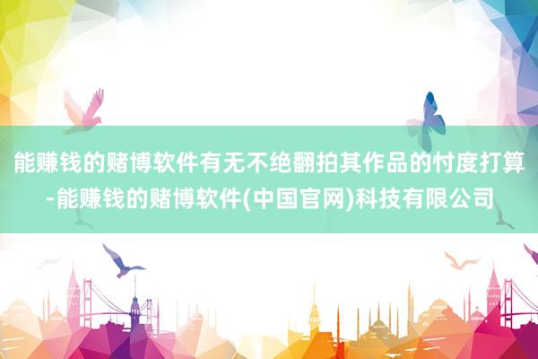 能赚钱的赌博软件有无不绝翻拍其作品的忖度打算-能赚钱的赌博软件(中国官网)科技有限公司