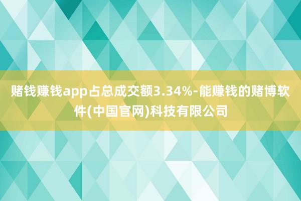 赌钱赚钱app占总成交额3.34%-能赚钱的赌博软件(中国官网)科技有限公司