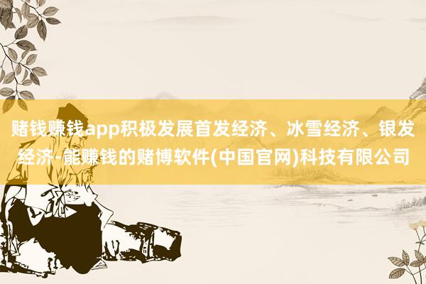 赌钱赚钱app积极发展首发经济、冰雪经济、银发经济-能赚钱的赌博软件(中国官网)科技有限公司