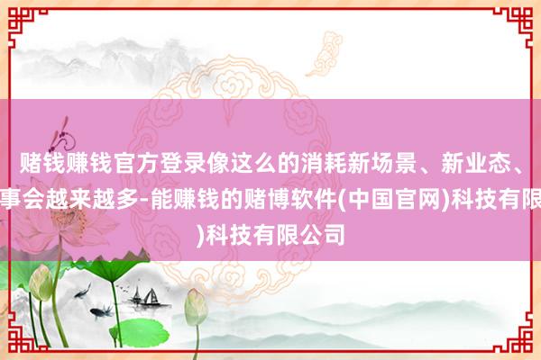 赌钱赚钱官方登录像这么的消耗新场景、新业态、新作事会越来越多-能赚钱的赌博软件(中国官网)科技有限公司
