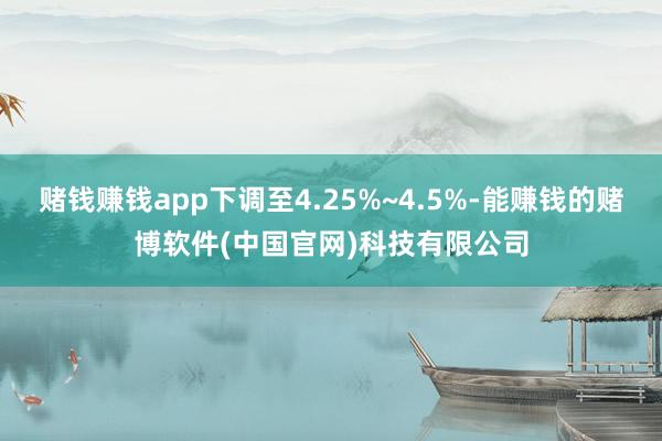 赌钱赚钱app下调至4.25%~4.5%-能赚钱的赌博软件(中国官网)科技有限公司