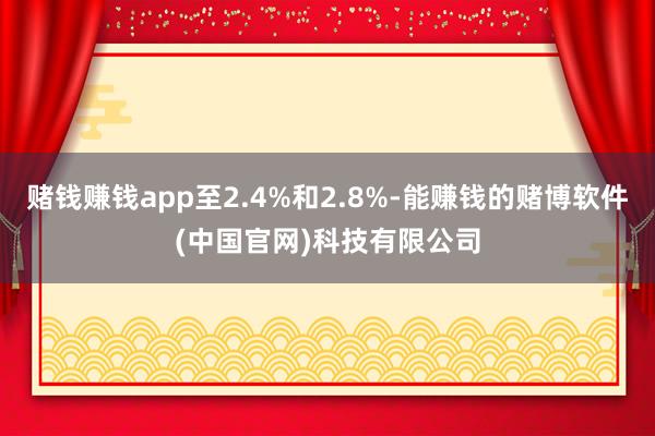 赌钱赚钱app至2.4%和2.8%-能赚钱的赌博软件(中国官网)科技有限公司