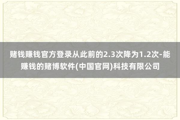 赌钱赚钱官方登录从此前的2.3次降为1.2次-能赚钱的赌博软件(中国官网)科技有限公司