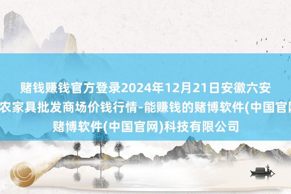 赌钱赚钱官方登录2024年12月21日安徽六安市裕安区紫竹林农家具批发商场价钱行情-能赚钱的赌博软件(中国官网)科技有限公司