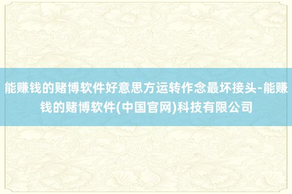 能赚钱的赌博软件好意思方运转作念最坏接头-能赚钱的赌博软件(中国官网)科技有限公司