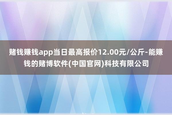 赌钱赚钱app当日最高报价12.00元/公斤-能赚钱的赌博软件(中国官网)科技有限公司
