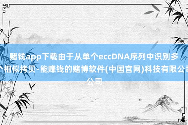 赌钱app下载由于从单个eccDNA序列中识别多个相似拷贝-能赚钱的赌博软件(中国官网)科技有限公司