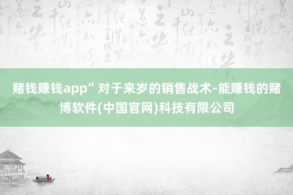 赌钱赚钱app”　　对于来岁的销售战术-能赚钱的赌博软件(中国官网)科技有限公司
