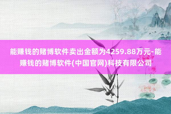 能赚钱的赌博软件卖出金额为4259.88万元-能赚钱的赌博软件(中国官网)科技有限公司