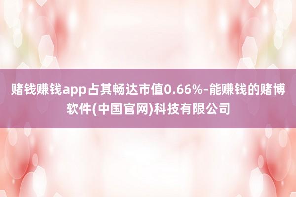 赌钱赚钱app占其畅达市值0.66%-能赚钱的赌博软件(中国官网)科技有限公司