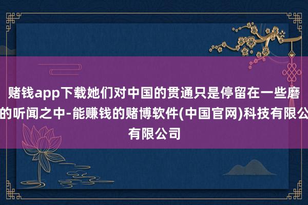 赌钱app下载她们对中国的贯通只是停留在一些磨蹭的听闻之中-能赚钱的赌博软件(中国官网)科技有限公司