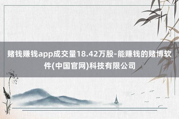 赌钱赚钱app成交量18.42万股-能赚钱的赌博软件(中国官网)科技有限公司