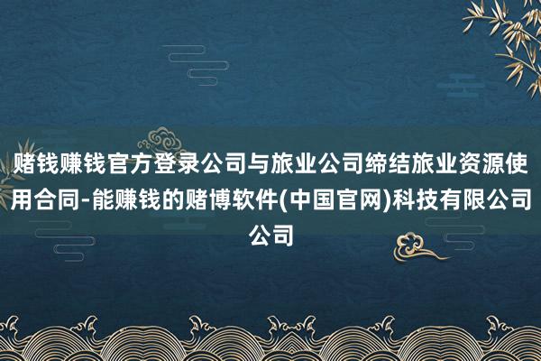 赌钱赚钱官方登录公司与旅业公司缔结旅业资源使用合同-能赚钱的赌博软件(中国官网)科技有限公司