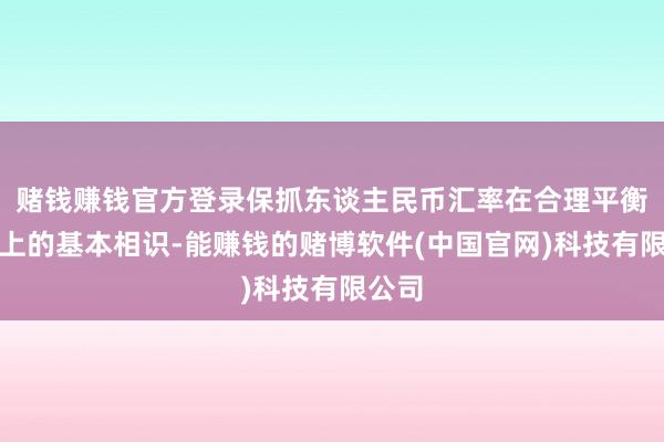赌钱赚钱官方登录保抓东谈主民币汇率在合理平衡水平上的基本相识-能赚钱的赌博软件(中国官网)科技有限公司