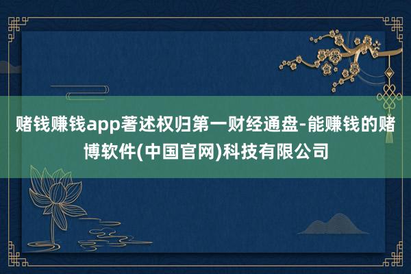 赌钱赚钱app著述权归第一财经通盘-能赚钱的赌博软件(中国官网)科技有限公司