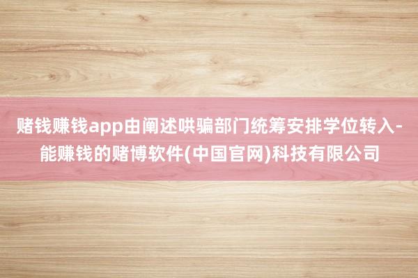 赌钱赚钱app由阐述哄骗部门统筹安排学位转入-能赚钱的赌博软件(中国官网)科技有限公司