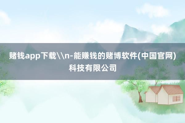 赌钱app下载\n-能赚钱的赌博软件(中国官网)科技有限公司