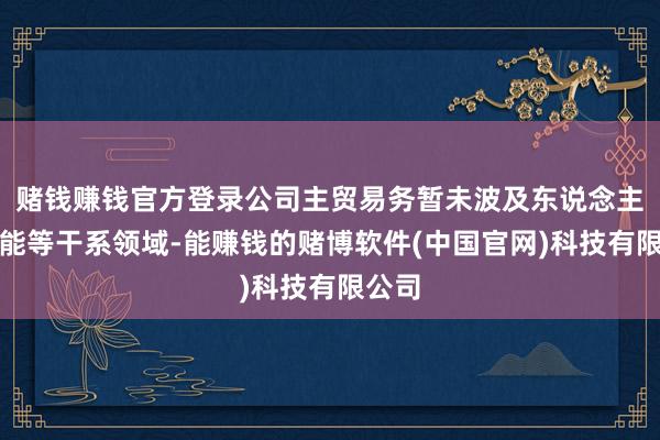 赌钱赚钱官方登录公司主贸易务暂未波及东说念主工智能等干系领域-能赚钱的赌博软件(中国官网)科技有限公司