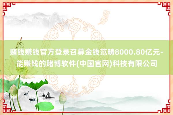 赌钱赚钱官方登录召募金钱范畴8000.80亿元-能赚钱的赌博软件(中国官网)科技有限公司