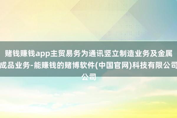 赌钱赚钱app主贸易务为通讯竖立制造业务及金属成品业务-能赚钱的赌博软件(中国官网)科技有限公司