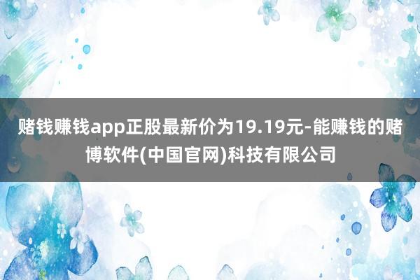 赌钱赚钱app正股最新价为19.19元-能赚钱的赌博软件(中国官网)科技有限公司