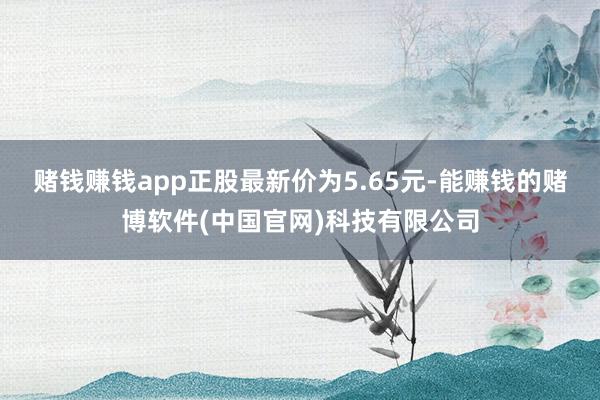 赌钱赚钱app正股最新价为5.65元-能赚钱的赌博软件(中国官网)科技有限公司