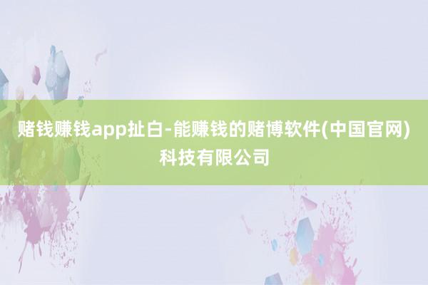 赌钱赚钱app扯白-能赚钱的赌博软件(中国官网)科技有限公司