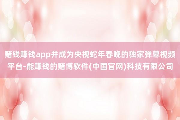 赌钱赚钱app并成为央视蛇年春晚的独家弹幕视频平台-能赚钱的赌博软件(中国官网)科技有限公司