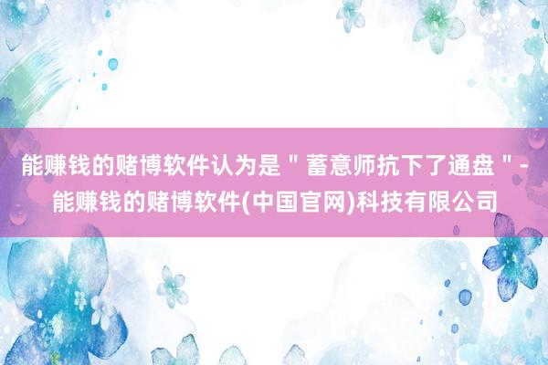 能赚钱的赌博软件认为是＂蓄意师抗下了通盘＂-能赚钱的赌博软件(中国官网)科技有限公司