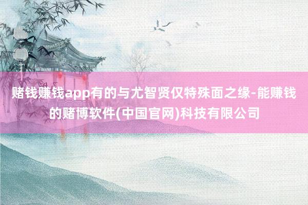 赌钱赚钱app有的与尤智贤仅特殊面之缘-能赚钱的赌博软件(中国官网)科技有限公司