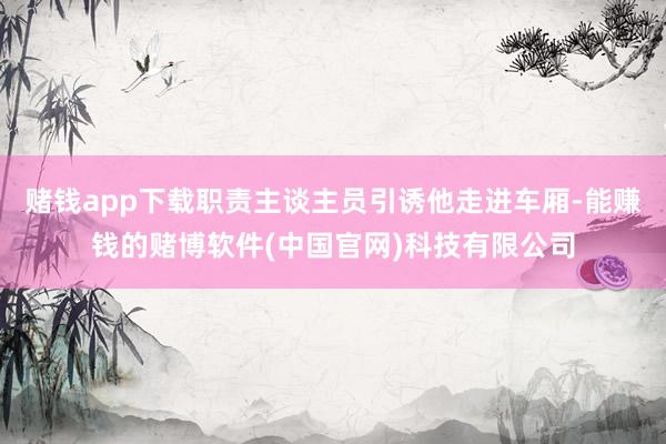 赌钱app下载职责主谈主员引诱他走进车厢-能赚钱的赌博软件(中国官网)科技有限公司