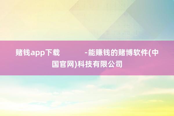 赌钱app下载            -能赚钱的赌博软件(中国官网)科技有限公司
