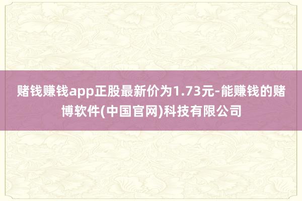 赌钱赚钱app正股最新价为1.73元-能赚钱的赌博软件(中国官网)科技有限公司