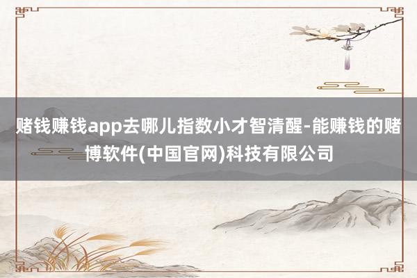 赌钱赚钱app去哪儿指数小才智清醒-能赚钱的赌博软件(中国官网)科技有限公司