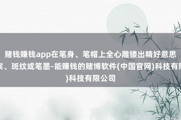 赌钱赚钱app在笔身、笔帽上全心雕镂出精好意思的图案、斑纹或笔墨-能赚钱的赌博软件(中国官网)科技有限公司