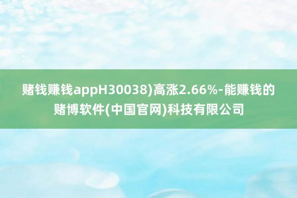 赌钱赚钱appH30038)高涨2.66%-能赚钱的赌博软件(中国官网)科技有限公司