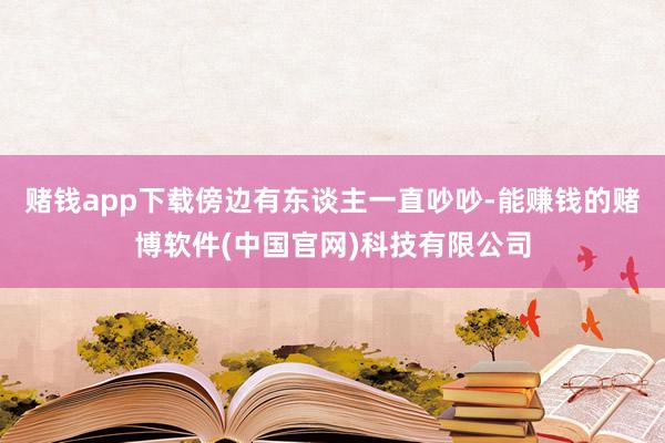 赌钱app下载傍边有东谈主一直吵吵-能赚钱的赌博软件(中国官网)科技有限公司