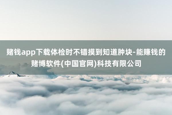 赌钱app下载体检时不错摸到知道肿块-能赚钱的赌博软件(中国官网)科技有限公司