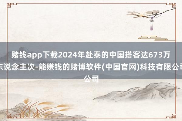 赌钱app下载2024年赴泰的中国搭客达673万东说念主次-能赚钱的赌博软件(中国官网)科技有限公司