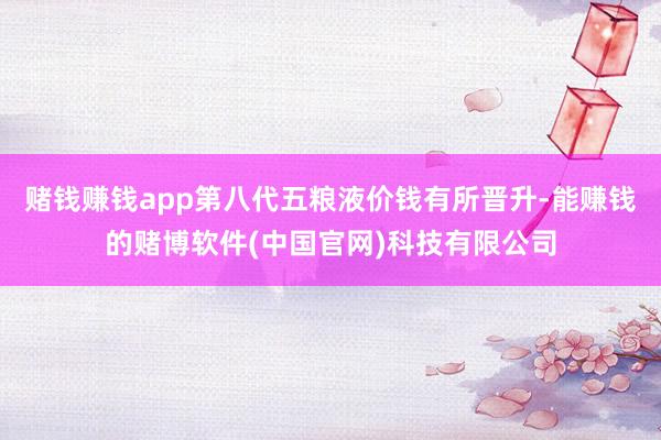 赌钱赚钱app第八代五粮液价钱有所晋升-能赚钱的赌博软件(中国官网)科技有限公司