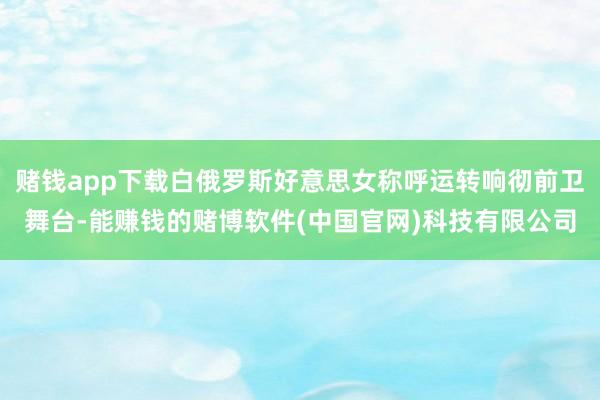 赌钱app下载白俄罗斯好意思女称呼运转响彻前卫舞台-能赚钱的赌博软件(中国官网)科技有限公司