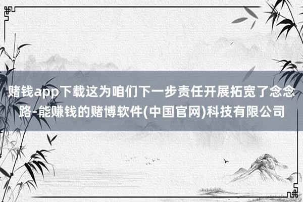 赌钱app下载这为咱们下一步责任开展拓宽了念念路-能赚钱的赌博软件(中国官网)科技有限公司